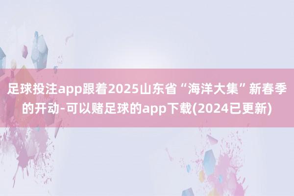 足球投注app跟着2025山东省“海洋大集”新春季的开动-可以赌足球的app下载(2024已更新)