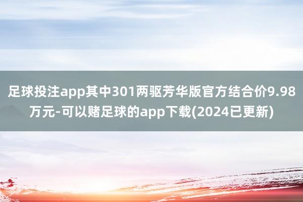 足球投注app其中301两驱芳华版官方结合价9.98万元-可以赌足球的app下载(2024已更新)