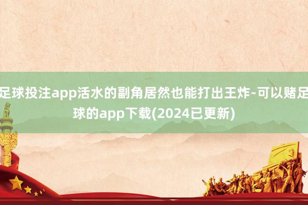 足球投注app活水的副角居然也能打出王炸-可以赌足球的app下载(2024已更新)