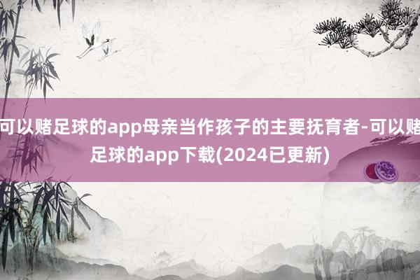 可以赌足球的app母亲当作孩子的主要抚育者-可以赌足球的app下载(2024已更新)