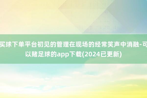 买球下单平台初见的管理在现场的经常笑声中消融-可以赌足球的app下载(2024已更新)