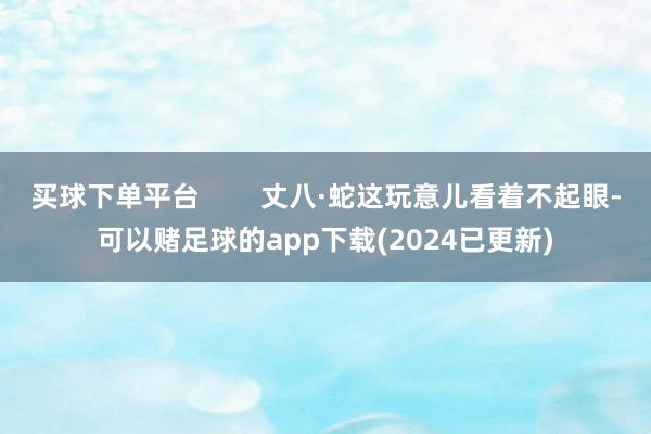 买球下单平台        丈八·蛇这玩意儿看着不起眼-可以赌足球的app下载(2024已更新)