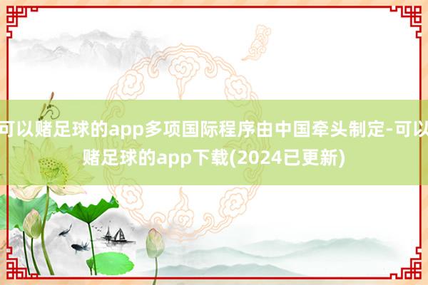 可以赌足球的app多项国际程序由中国牵头制定-可以赌足球的app下载(2024已更新)