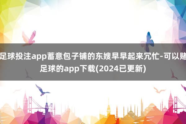 足球投注app蓄意包子铺的东嫂早早起来冗忙-可以赌足球的app下载(2024已更新)