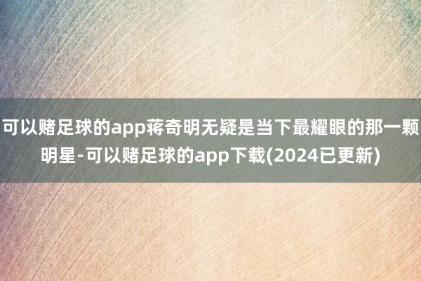 可以赌足球的app蒋奇明无疑是当下最耀眼的那一颗明星-可以赌足球的app下载(2024已更新)