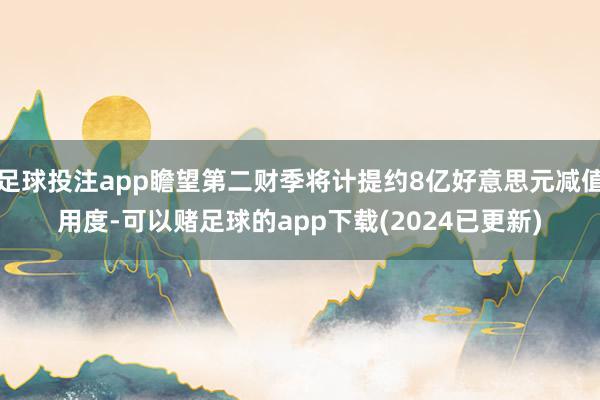 足球投注app瞻望第二财季将计提约8亿好意思元减值用度-可以赌足球的app下载(2024已更新)