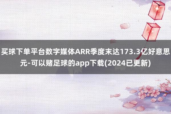买球下单平台数字媒体ARR季度末达173.3亿好意思元-可以赌足球的app下载(2024已更新)