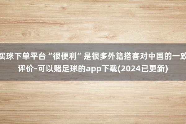 买球下单平台“很便利”是很多外籍搭客对中国的一致评价-可以赌足球的app下载(2024已更新)
