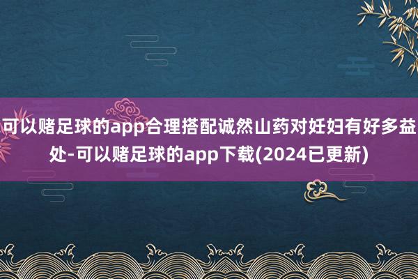 可以赌足球的app合理搭配诚然山药对妊妇有好多益处-可以赌足球的app下载(2024已更新)