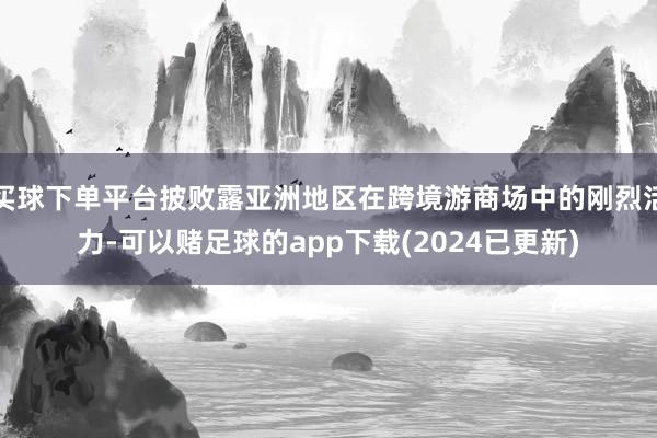 买球下单平台披败露亚洲地区在跨境游商场中的刚烈活力-可以赌足球的app下载(2024已更新)