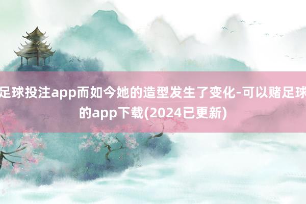 足球投注app而如今她的造型发生了变化-可以赌足球的app下载(2024已更新)