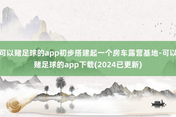 可以赌足球的app初步搭建起一个房车露营基地-可以赌足球的app下载(2024已更新)