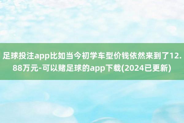 足球投注app比如当今初学车型价钱依然来到了12.88万元-可以赌足球的app下载(2024已更新)