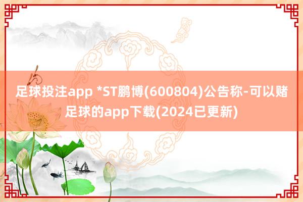 足球投注app 　　*ST鹏博(600804)公告称-可以赌足球的app下载(2024已更新)