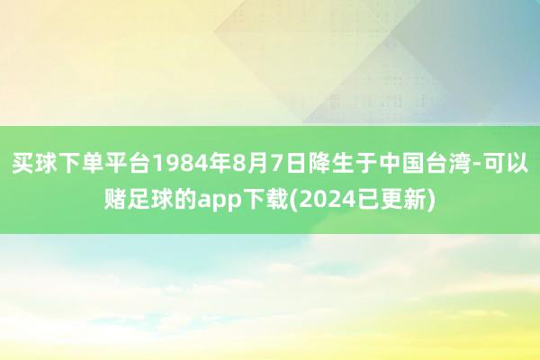 买球下单平台1984年8月7日降生于中国台湾-可以赌足球的app下载(2024已更新)