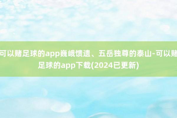 可以赌足球的app巍峨馈遗、五岳独尊的泰山-可以赌足球的app下载(2024已更新)