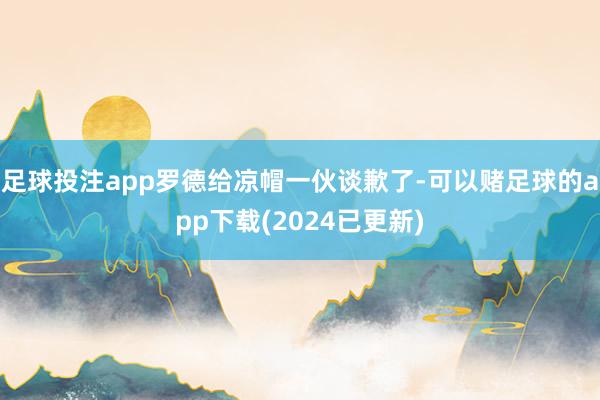 足球投注app罗德给凉帽一伙谈歉了-可以赌足球的app下载(2024已更新)