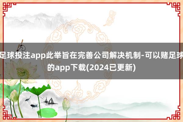 足球投注app此举旨在完善公司解决机制-可以赌足球的app下载(2024已更新)