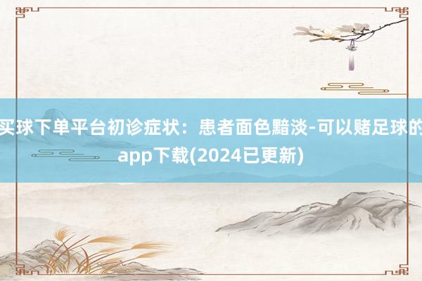 买球下单平台初诊症状：患者面色黯淡-可以赌足球的app下载(2024已更新)