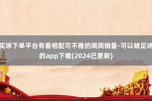 买球下单平台有着相配可不雅的阛阓销量-可以赌足球的app下载(2024已更新)