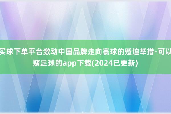 买球下单平台激动中国品牌走向寰球的蹙迫举措-可以赌足球的app下载(2024已更新)