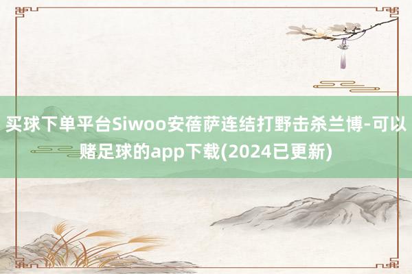 买球下单平台Siwoo安蓓萨连结打野击杀兰博-可以赌足球的app下载(2024已更新)
