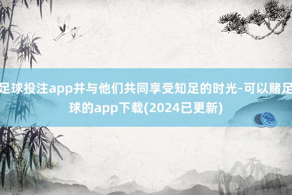 足球投注app并与他们共同享受知足的时光-可以赌足球的app下载(2024已更新)