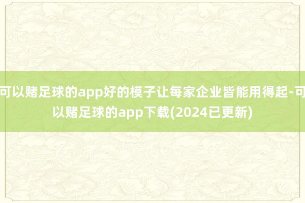 可以赌足球的app好的模子让每家企业皆能用得起-可以赌足球的app下载(2024已更新)