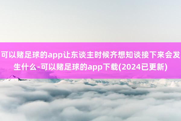 可以赌足球的app让东谈主时候齐想知谈接下来会发生什么-可以赌足球的app下载(2024已更新)