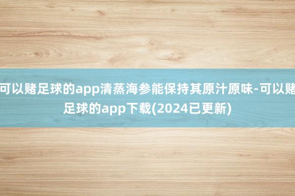 可以赌足球的app清蒸海参能保持其原汁原味-可以赌足球的app下载(2024已更新)