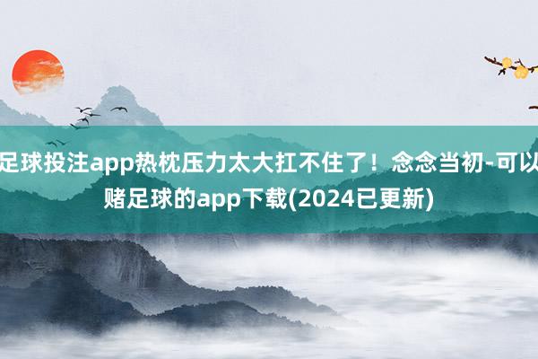 足球投注app热枕压力太大扛不住了！念念当初-可以赌足球的app下载(2024已更新)