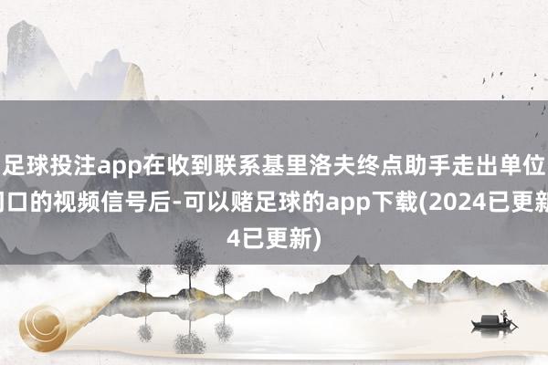 足球投注app在收到联系基里洛夫终点助手走出单位门口的视频信号后-可以赌足球的app下载(2024已更新)