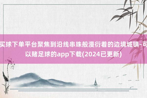 买球下单平台聚焦到沿线串珠般漫衍着的边境城镇-可以赌足球的app下载(2024已更新)