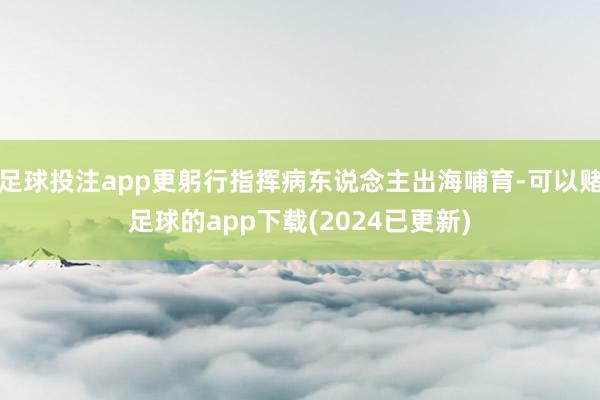 足球投注app更躬行指挥病东说念主出海哺育-可以赌足球的app下载(2024已更新)