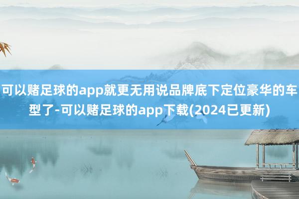 可以赌足球的app就更无用说品牌底下定位豪华的车型了-可以赌足球的app下载(2024已更新)