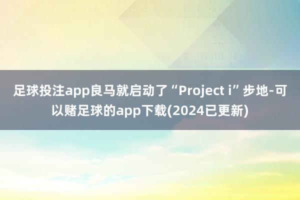 足球投注app良马就启动了“Project i”步地-可以赌足球的app下载(2024已更新)