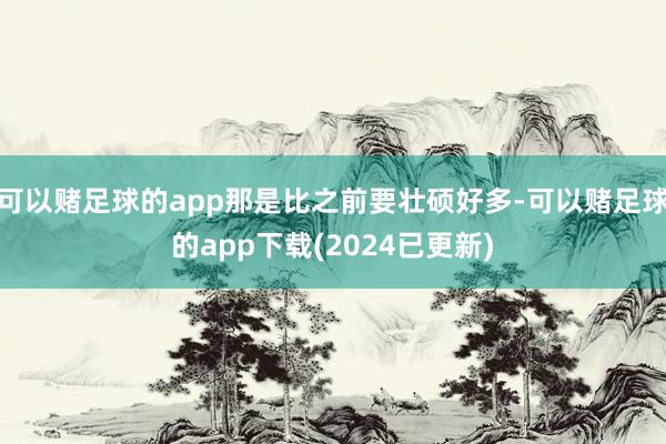 可以赌足球的app那是比之前要壮硕好多-可以赌足球的app下载(2024已更新)