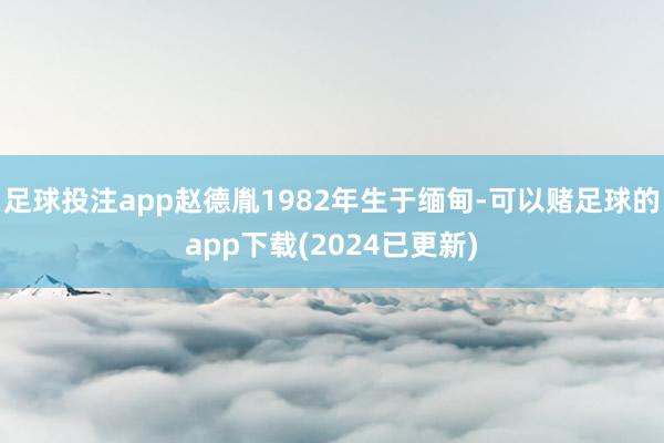 足球投注app赵德胤1982年生于缅甸-可以赌足球的app下载(2024已更新)