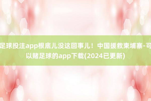 足球投注app根底儿没这回事儿！中国援救柬埔寨-可以赌足球的app下载(2024已更新)