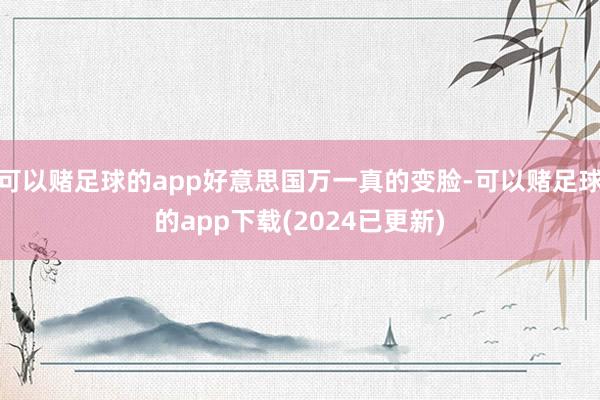 可以赌足球的app好意思国万一真的变脸-可以赌足球的app下载(2024已更新)