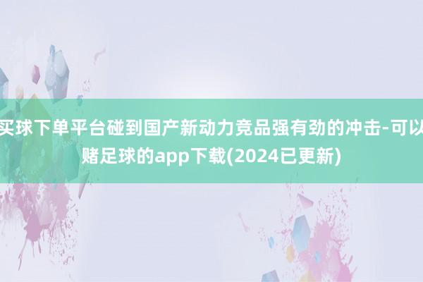 买球下单平台碰到国产新动力竞品强有劲的冲击-可以赌足球的app下载(2024已更新)