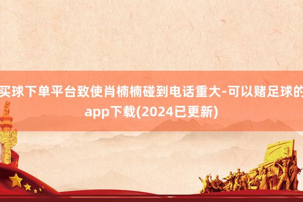 买球下单平台致使肖楠楠碰到电话重大-可以赌足球的app下载(2024已更新)