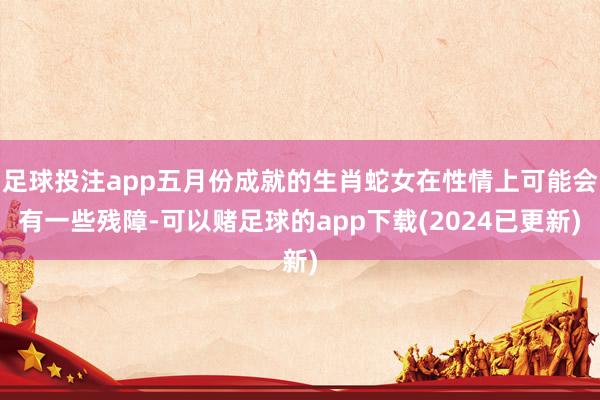 足球投注app五月份成就的生肖蛇女在性情上可能会有一些残障-可以赌足球的app下载(2024已更新)
