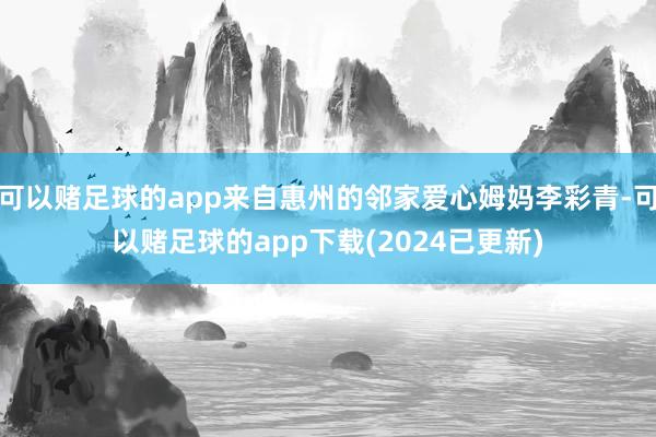 可以赌足球的app来自惠州的邻家爱心姆妈李彩青-可以赌足球的app下载(2024已更新)