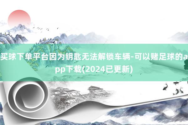 买球下单平台因为钥匙无法解锁车辆-可以赌足球的app下载(2024已更新)