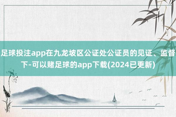 足球投注app在九龙坡区公证处公证员的见证、监督下-可以赌足球的app下载(2024已更新)