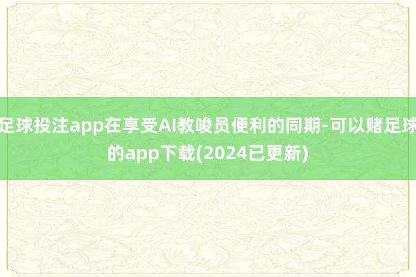 足球投注app在享受AI教唆员便利的同期-可以赌足球的app下载(2024已更新)