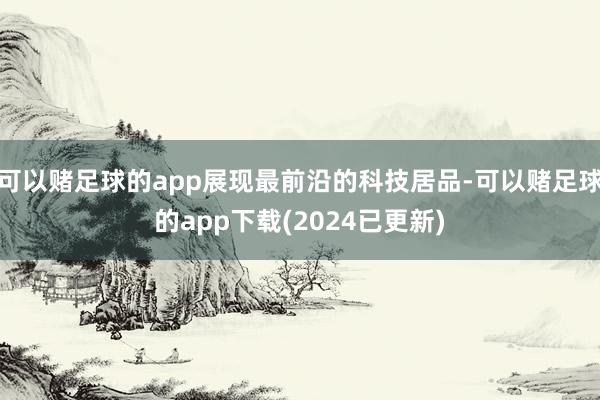 可以赌足球的app展现最前沿的科技居品-可以赌足球的app下载(2024已更新)