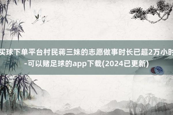 买球下单平台村民蒋三妹的志愿做事时长已超2万小时-可以赌足球的app下载(2024已更新)
