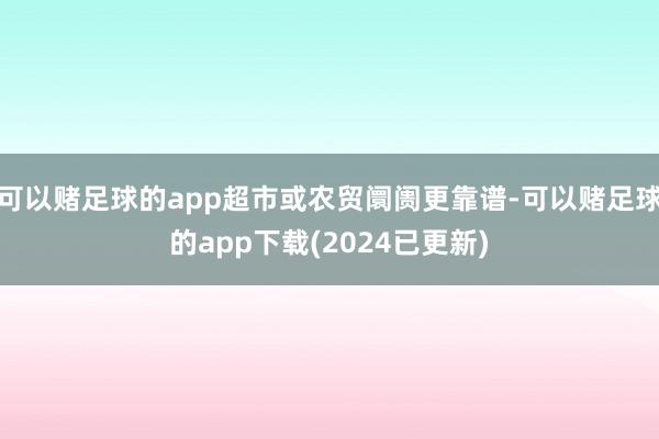 可以赌足球的app超市或农贸阛阓更靠谱-可以赌足球的app下载(2024已更新)